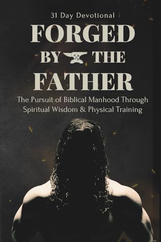 FORGED BY THE FATHER: The Pursuit of Biblical Manhood Through Spiritual Wisdom & Physical Training